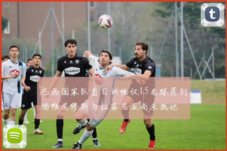 巴西国家队首日训练仅15名球员到场维尼修斯与拉菲尼亚尚未抵达