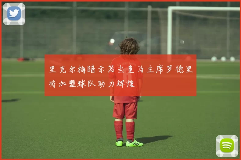 里克尔梅暗示若当皇马主席罗德里将加盟球队助力辉煌
