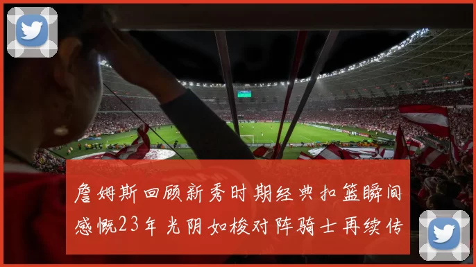 詹姆斯回顾新秀时期经典扣篮瞬间感慨23年光阴如梭对阵骑士再续传奇