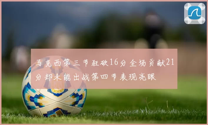 马克西第三节狂砍16分全场贡献21分却未能出战第四节表现亮眼