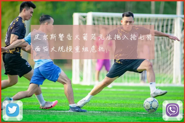 皮尔斯警告火箭若无法拖入抢七将面临大规模重组危机