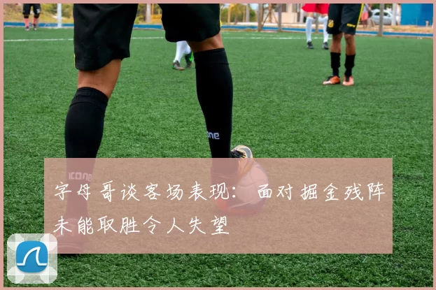 字母哥谈客场表现：面对掘金残阵未能取胜令人失望